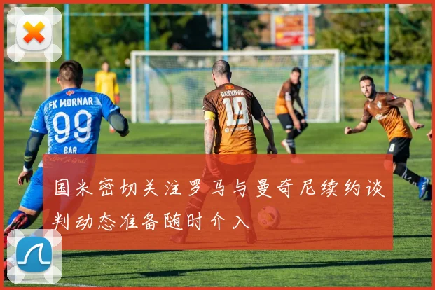 国米密切关注罗马与曼奇尼续约谈判动态准备随时介入